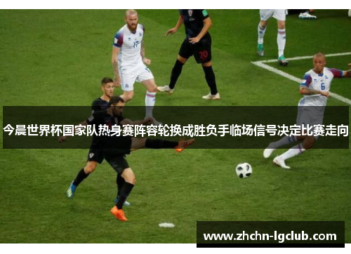 今晨世界杯国家队热身赛阵容轮换成胜负手临场信号决定比赛走向