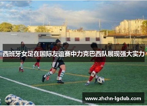 西班牙女足在国际友谊赛中力克巴西队展现强大实力