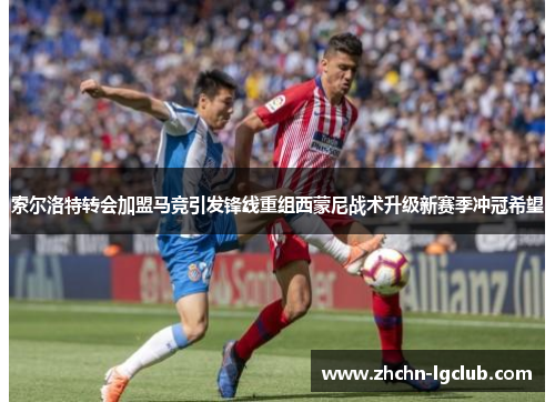 索尔洛特转会加盟马竞引发锋线重组西蒙尼战术升级新赛季冲冠希望