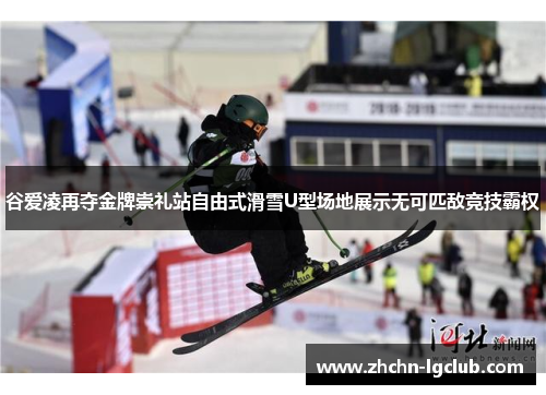 谷爱凌再夺金牌崇礼站自由式滑雪U型场地展示无可匹敌竞技霸权